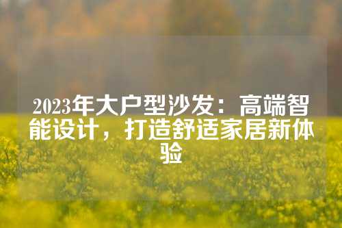 2023年大户型沙发：高端智能设计，打造舒适家居新体验