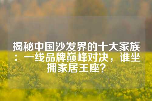 揭秘中国沙发界的十大家族：一线品牌巅峰对决，谁坐拥家居王座？