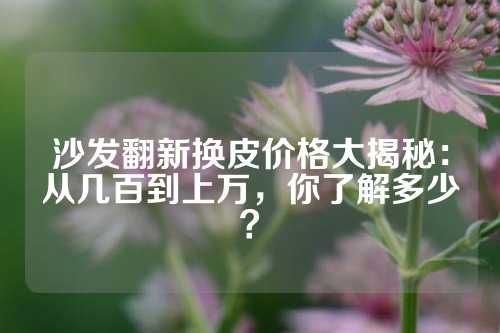 沙发翻新换皮价格大揭秘：从几百到上万，你了解多少？