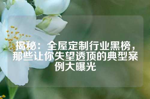 揭秘：全屋定制行业黑榜，那些让你失望透顶的典型案例大曝光