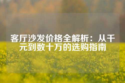 客厅沙发价格全解析：从千元到数十万的选购指南