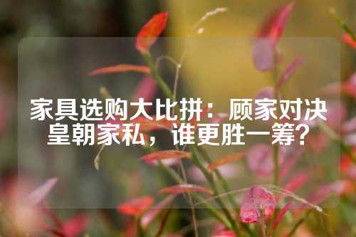 家具选购大比拼：顾家对决皇朝家私，谁更胜一筹？