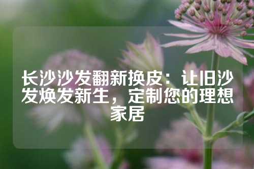 长沙沙发翻新换皮：让旧沙发焕发新生，定制您的理想家居