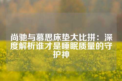 尚驰与慕思床垫大比拼：深度解析谁才是睡眠质量的守护神
