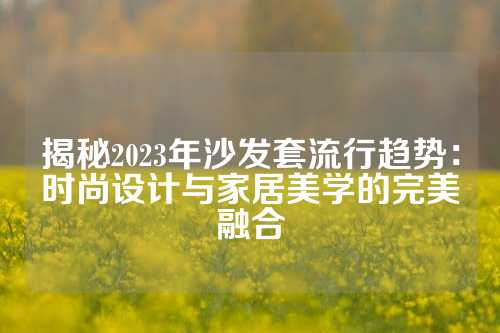 揭秘2023年沙发套流行趋势：时尚设计与家居美学的完美融合