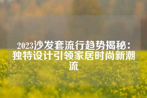 2023沙发套流行趋势揭秘：独特设计引领家居时尚新潮流