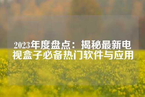 2023年度盘点：揭秘最新电视盒子必备热门软件与应用