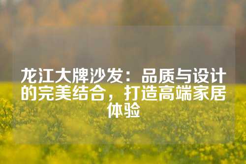 龙江大牌沙发：品质与设计的完美结合，打造高端家居体验