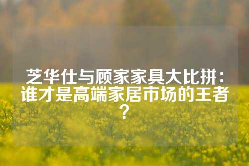 芝华仕与顾家家具大比拼：谁才是高端家居市场的王者？