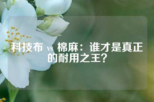 科技布 vs 棉麻：谁才是真正的耐用之王？