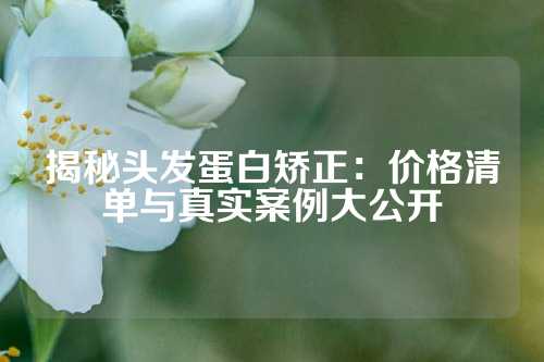 揭秘头发蛋白矫正：价格清单与真实案例大公开