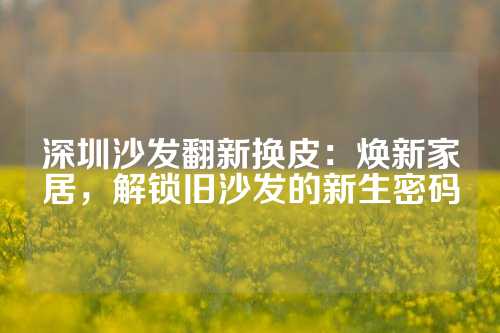 深圳沙发翻新换皮：焕新家居，解锁旧沙发的新生密码