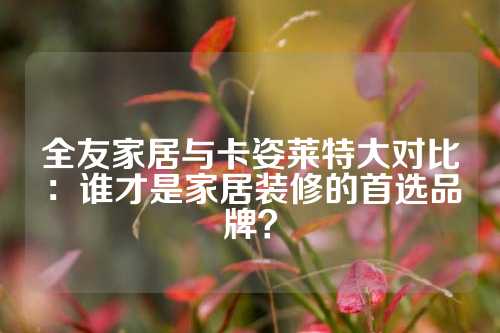 全友家居与卡姿莱特大对比：谁才是家居装修的首选品牌？