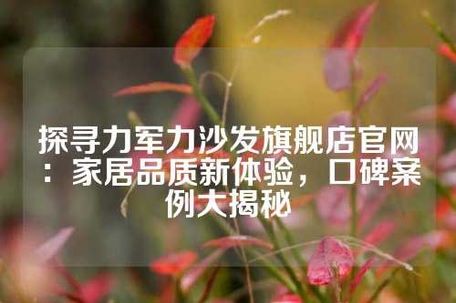 探寻力军力沙发旗舰店官网：家居品质新体验，口碑案例大揭秘