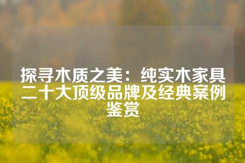 探寻木质之美：纯实木家具二十大顶级品牌及经典案例鉴赏