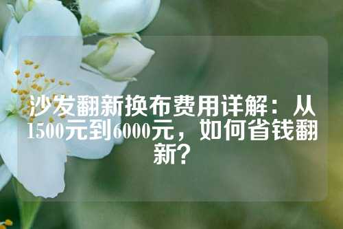 沙发翻新换布费用详解：从1500元到6000元，如何省钱翻新？